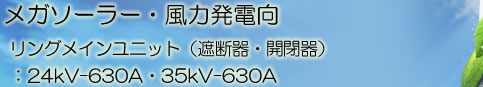 太陽光・風力発電向　特別高圧受電設備用リングメインユニット（遮断器・開閉器）　：24kV－630A・35kV-630A